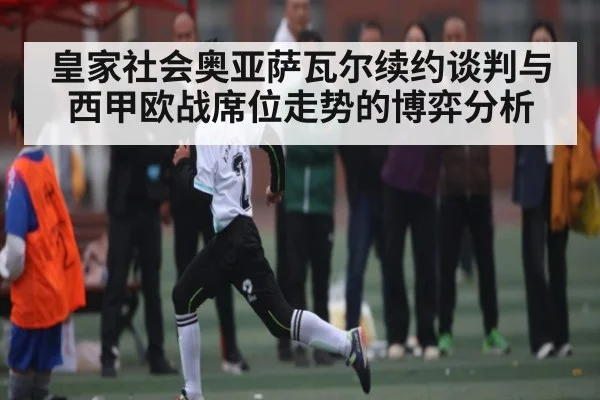 皇家社会奥亚萨瓦尔续约谈判与西甲欧战席位走势的博弈分析