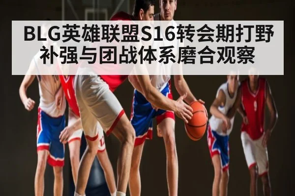 BLG英雄联盟S16转会期打野补强与团战体系磨合观察